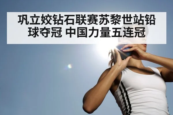 巩立姣钻石联赛苏黎世站铅球夺冠 中国力量五连冠